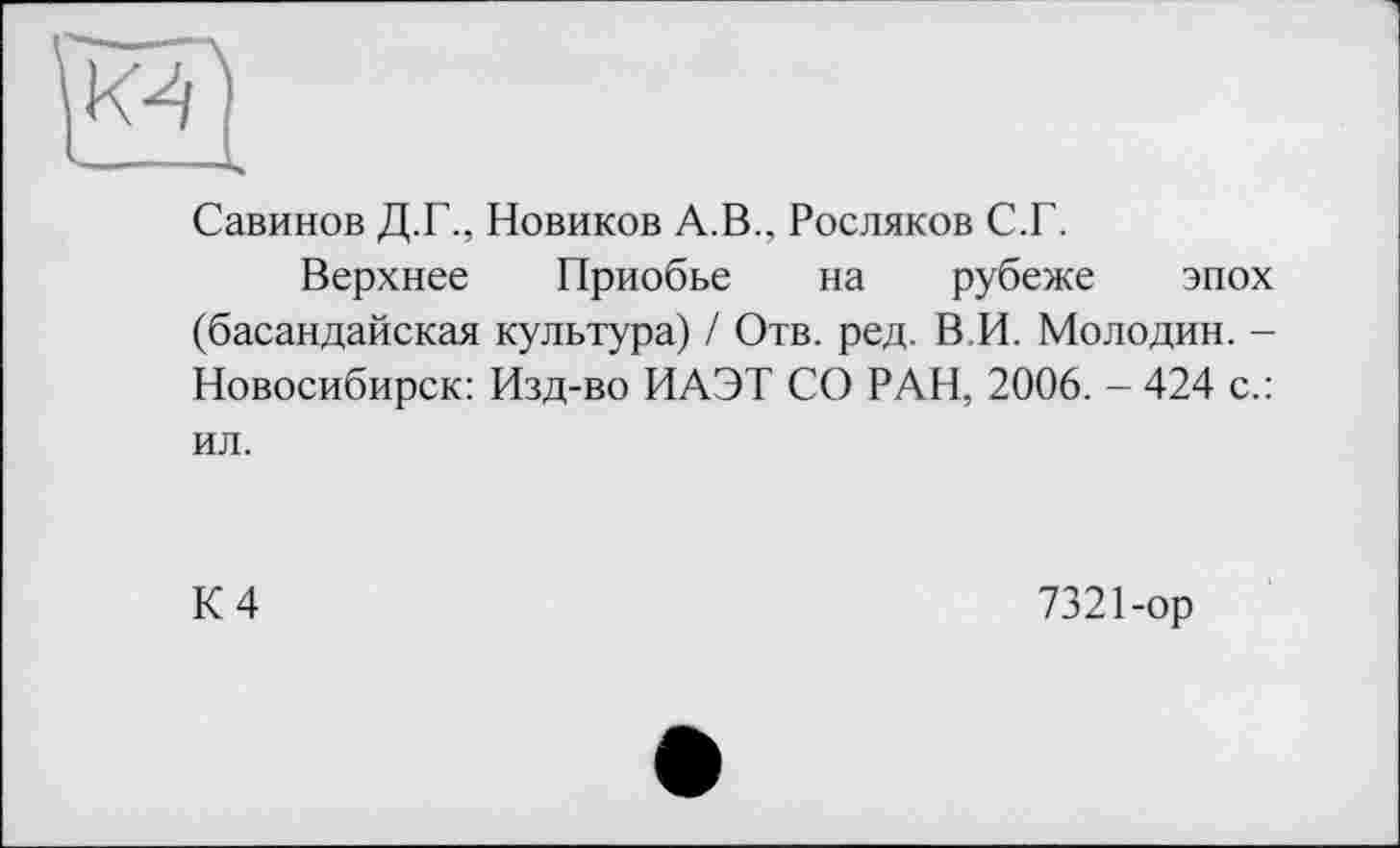 ﻿Савинов Д.Г., Новиков А.В., Росляков С.Г.
Верхнее Приобье на рубеже эпох (басандайская культура) / Отв. ред. В.И. Молодин. -Новосибирск: Изд-во ИАЭТ СО РАН, 2006. - 424 с.: ил.
К 4
7321-ор